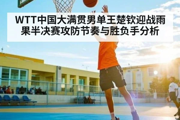 WTT中国大满贯男单王楚钦迎战雨果半决赛攻防节奏与胜负手分析